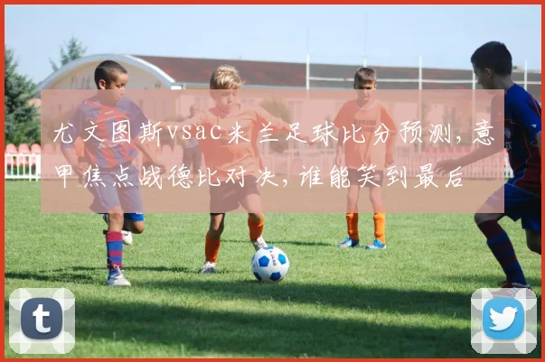 尤文图斯vsac米兰足球比分预测,意甲焦点战德比对决,谁能笑到最后