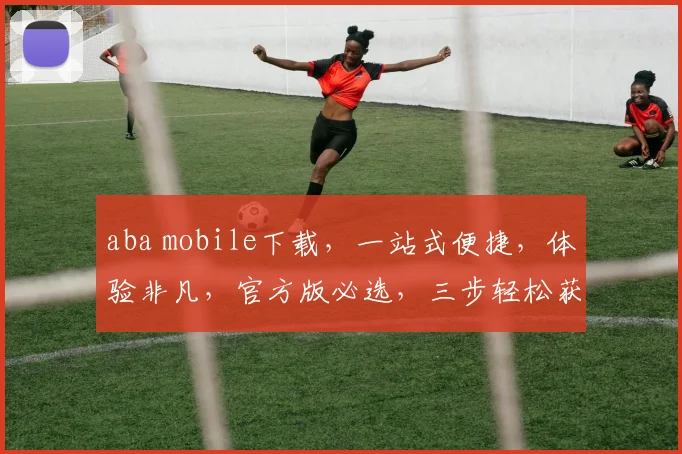 aba mobile下载，一站式便捷，体验非凡，官方版必选，三步轻松获取