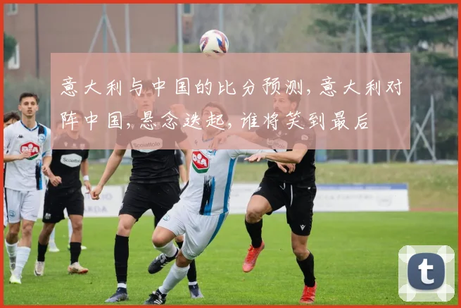 意大利与中国的比分预测,意大利对阵中国,悬念迭起,谁将笑到最后