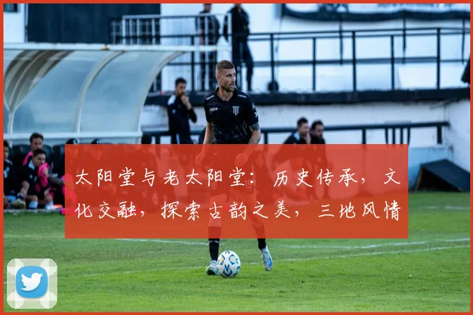 太阳堂与老太阳堂：历史传承，文化交融，探索古韵之美，三地风情，一网打尽